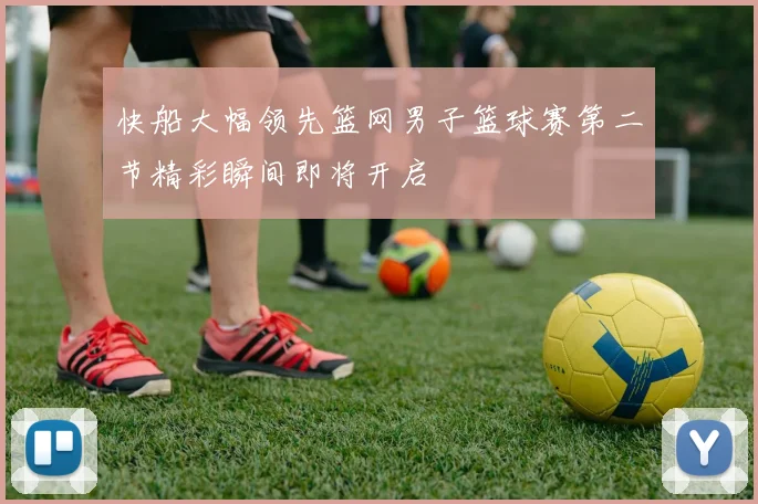快船大幅领先篮网男子篮球赛第二节精彩瞬间即将开启