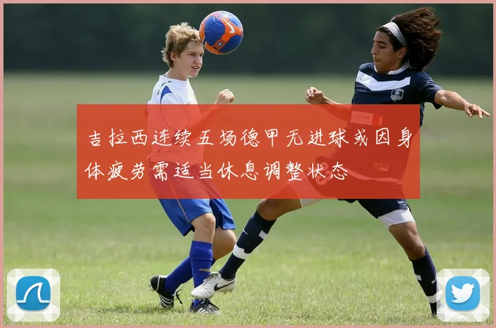 吉拉西连续五场德甲无进球或因身体疲劳需适当休息调整状态