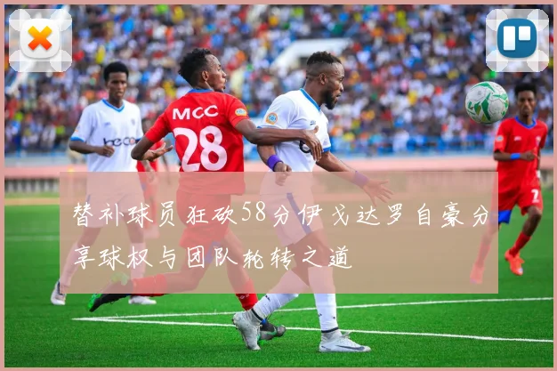 替补球员狂砍58分伊戈达罗自豪分享球权与团队轮转之道