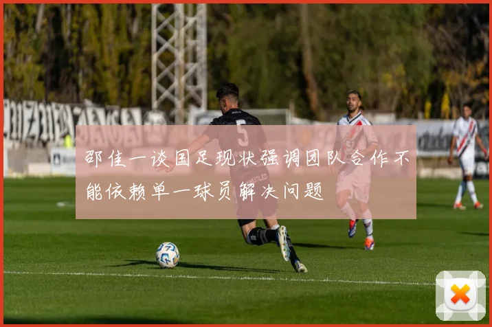 邵佳一谈国足现状强调团队合作不能依赖单一球员解决问题