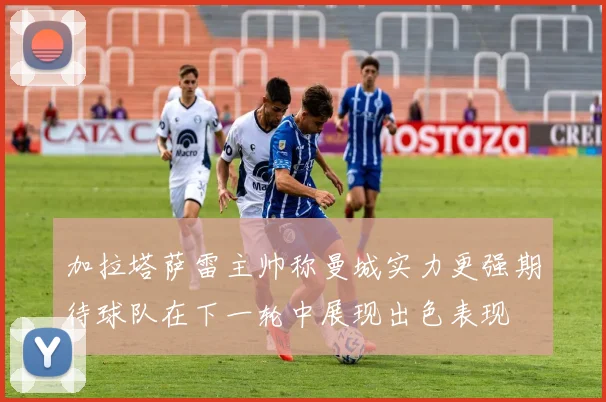 加拉塔萨雷主帅称曼城实力更强期待球队在下一轮中展现出色表现