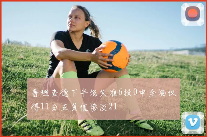 普理查德下半场失准6投0中全场仅得11分正负值惨淡21